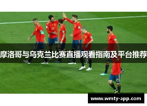 摩洛哥与乌克兰比赛直播观看指南及平台推荐
